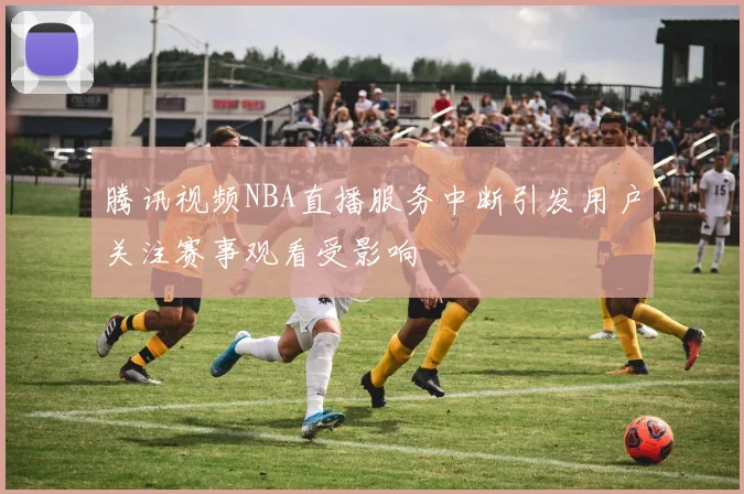腾讯视频NBA直播服务中断引发用户关注赛事观看受影响