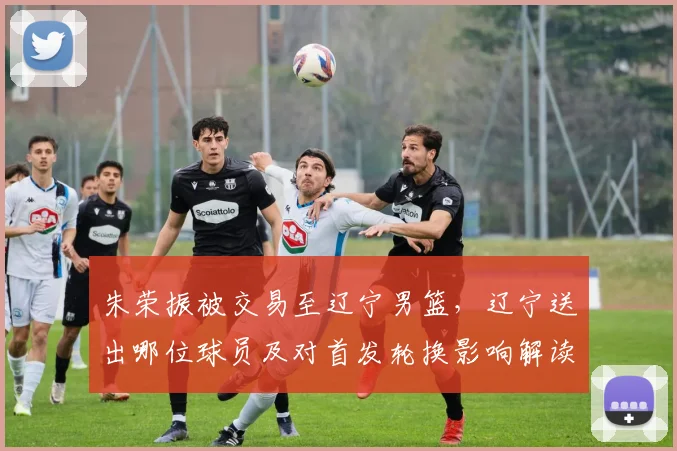 朱荣振被交易至辽宁男篮，辽宁送出哪位球员及对首发轮换影响解读