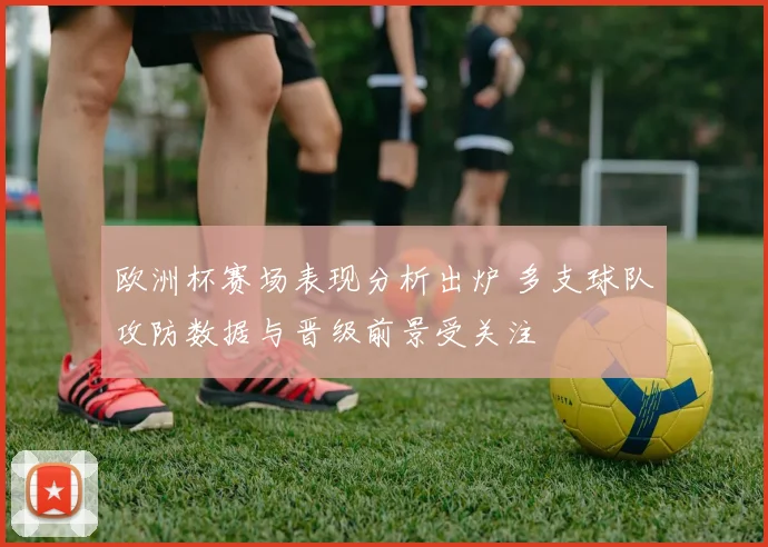 欧洲杯赛场表现分析出炉 多支球队攻防数据与晋级前景受关注