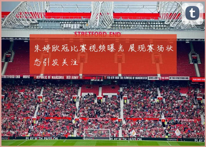 朱婷欧冠比赛视频曝光 展现赛场状态引发关注