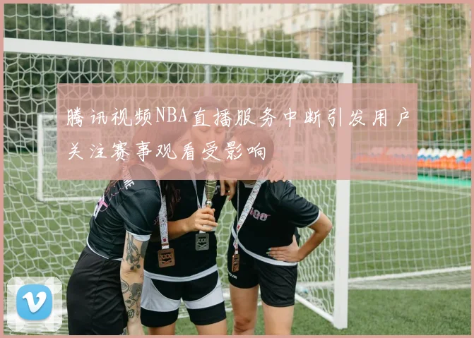 腾讯视频NBA直播服务中断引发用户关注赛事观看受影响