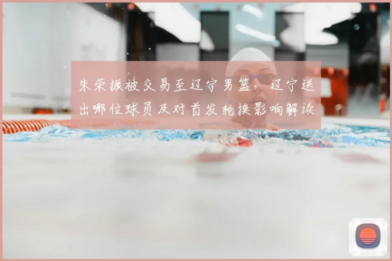 朱荣振被交易至辽宁男篮，辽宁送出哪位球员及对首发轮换影响解读