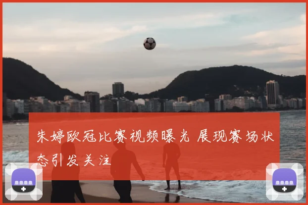 朱婷欧冠比赛视频曝光 展现赛场状态引发关注