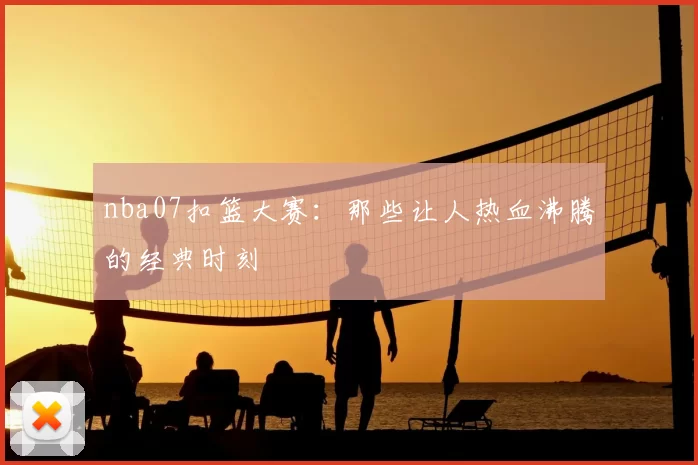 nba07扣篮大赛：那些让人热血沸腾的经典时刻