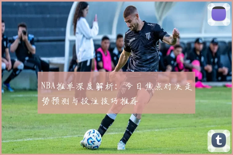 NBA推单深度解析:今日焦点对决走势预测与投注技巧推荐