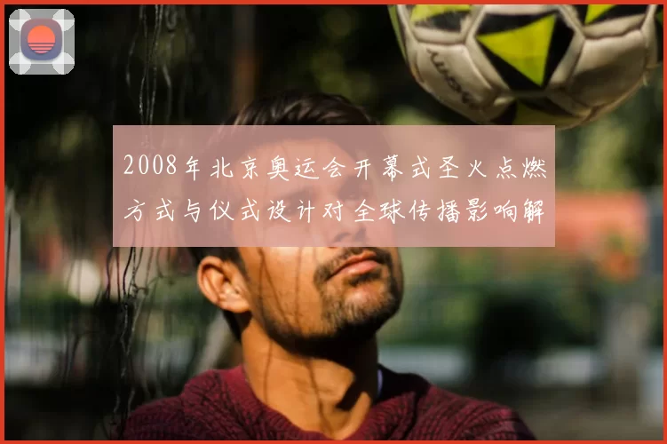 2008年北京奥运会开幕式圣火点燃方式与仪式设计对全球传播影响解析