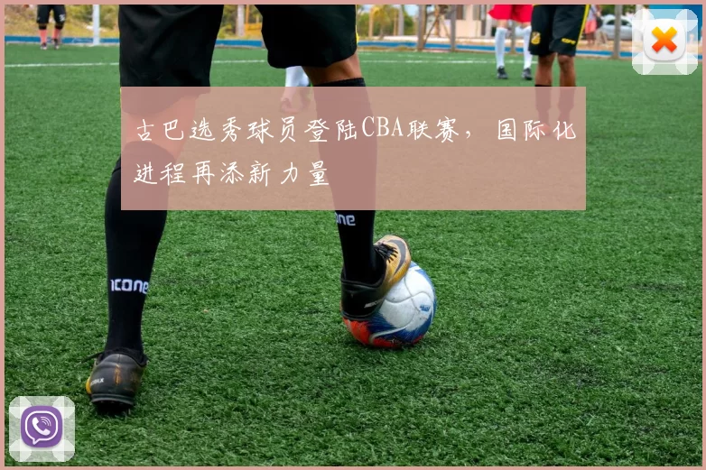 古巴选秀球员登陆CBA联赛，国际化进程再添新力量