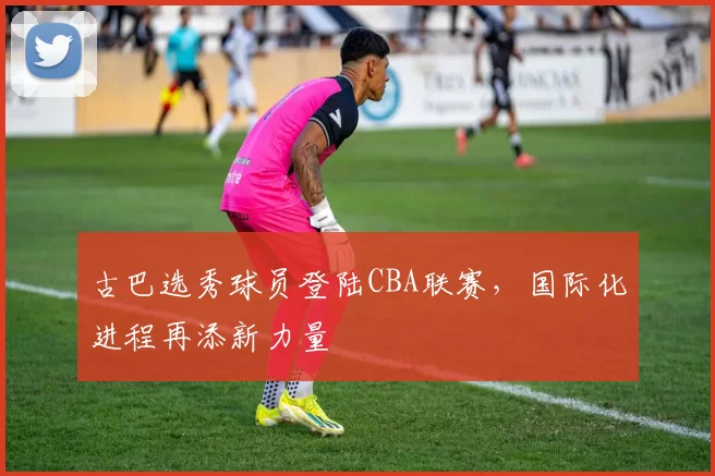 古巴选秀球员登陆CBA联赛，国际化进程再添新力量