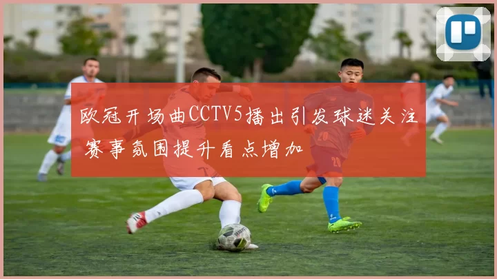 欧冠开场曲CCTV5播出引发球迷关注 赛事氛围提升看点增加