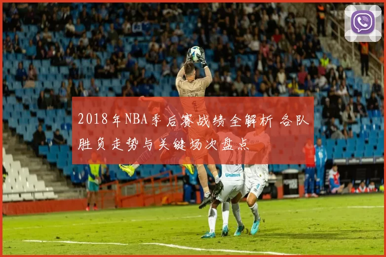 2018年NBA季后赛战绩全解析 各队胜负走势与关键场次盘点