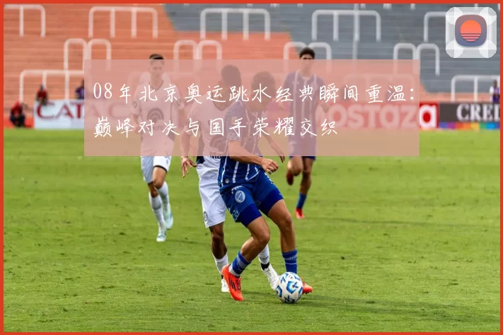 08年北京奥运跳水经典瞬间重温:巅峰对决与国手荣耀交织