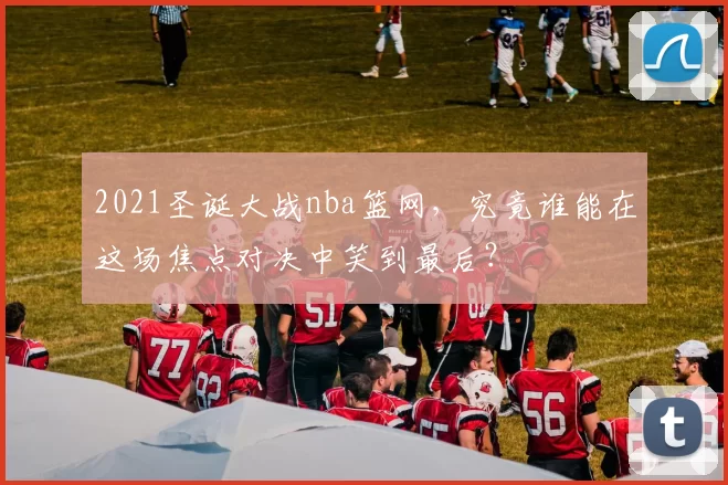 2021圣诞大战nba篮网,究竟谁能在这场焦点对决中笑到最后?