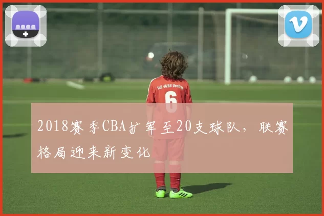 2018赛季CBA扩军至20支球队,联赛格局迎来新变化