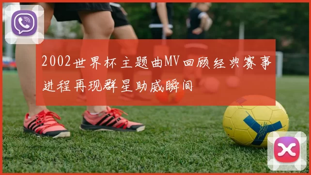 2002世界杯主题曲MV回顾经典赛事进程再现群星助威瞬间