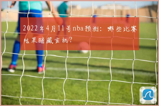2022年4月11号nba预测：哪些比赛结果暗藏玄机？