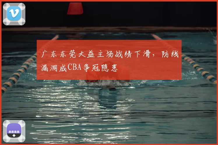 广东东莞大益主场战绩下滑，防线漏洞成CBA争冠隐患