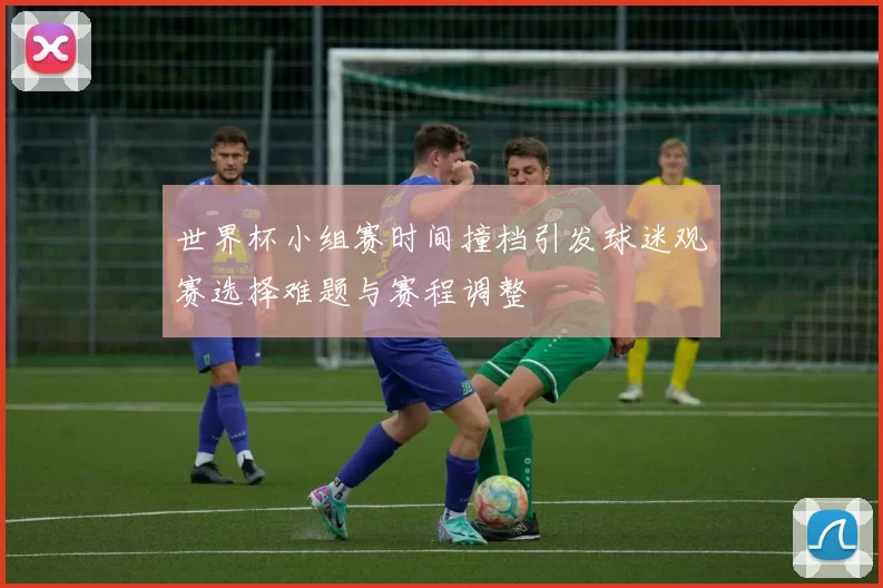 世界杯小组赛时间撞档引发球迷观赛选择难题与赛程调整