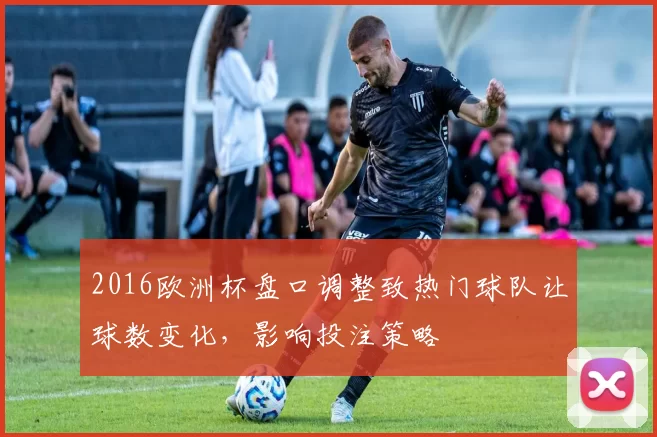 2016欧洲杯盘口调整致热门球队让球数变化，影响投注策略