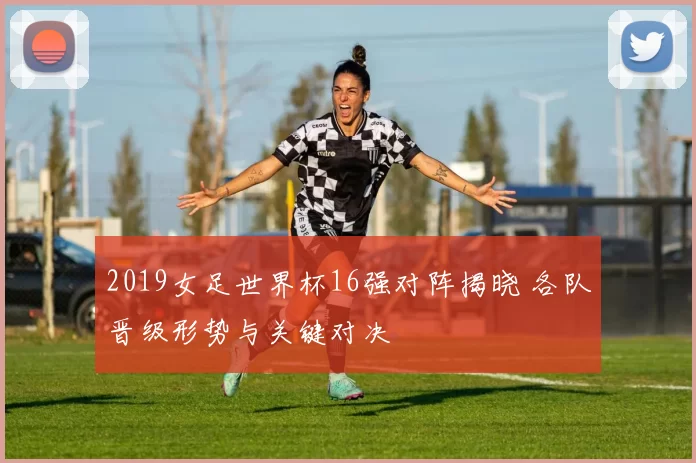 2019女足世界杯16强对阵揭晓 各队晋级形势与关键对决
