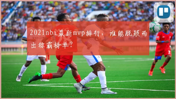 2021nba最新mvp排行，谁能脱颖而出称霸榜单？