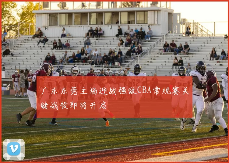 广东东莞主场迎战强敌CBA常规赛关键战役即将开启