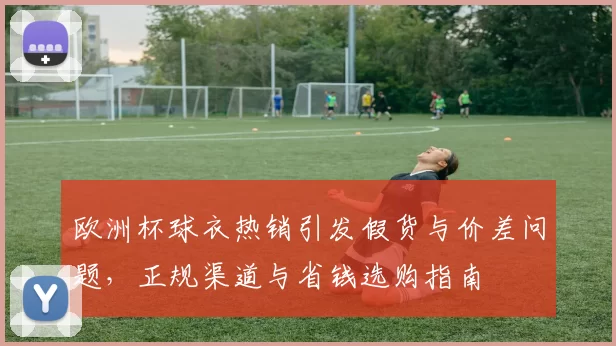 欧洲杯球衣热销引发假货与价差问题，正规渠道与省钱选购指南