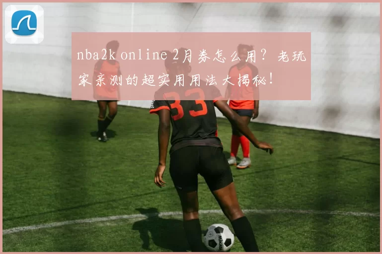nba2k online 2月券怎么用?老玩家亲测的超实用用法大揭秘!