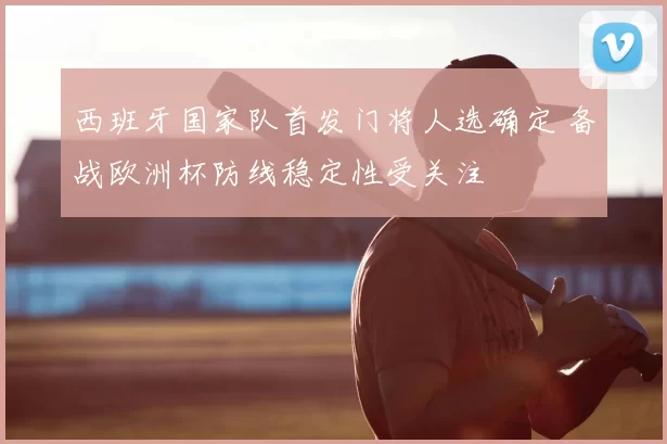 西班牙国家队首发门将人选确定 备战欧洲杯防线稳定性受关注