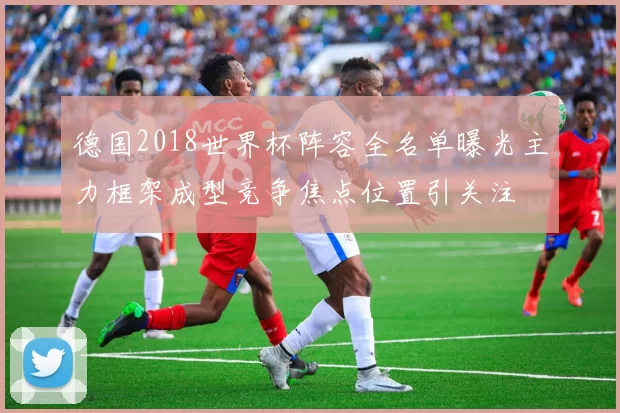 德国2018世界杯阵容全名单曝光主力框架成型竞争焦点位置引关注