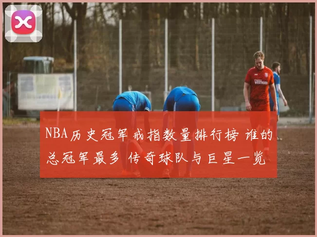 NBA历史冠军戒指数量排行榜 谁的总冠军最多 传奇球队与巨星一览