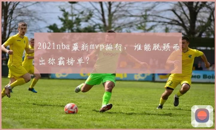 2021nba最新mvp排行,谁能脱颖而出称霸榜单?