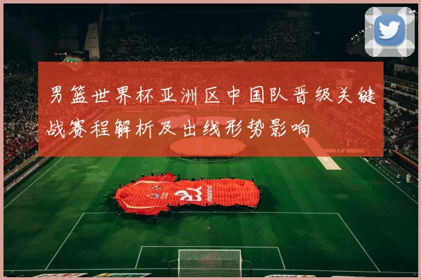 男篮世界杯亚洲区中国队晋级关键战赛程解析及出线形势影响