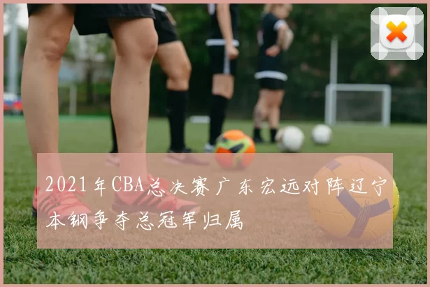 2021年CBA总决赛广东宏远对阵辽宁本钢争夺总冠军归属