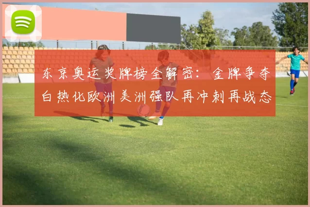 东京奥运奖牌榜全解密：金牌争夺白热化欧洲美洲强队再冲刺再战态势