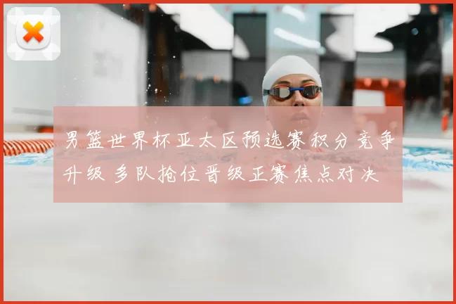 男篮世界杯亚太区预选赛积分竞争升级 多队抢位晋级正赛焦点对决