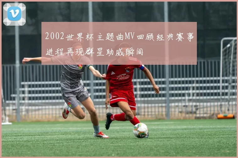 2002世界杯主题曲MV回顾经典赛事进程再现群星助威瞬间
