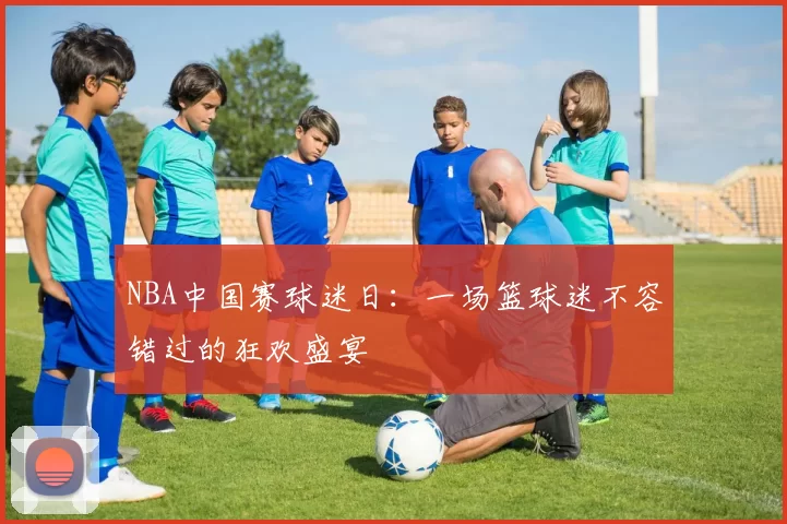 NBA中国赛球迷日:一场篮球迷不容错过的狂欢盛宴