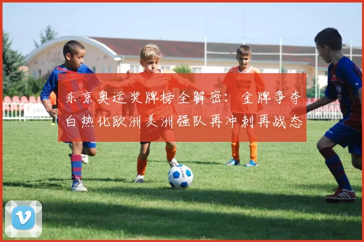 东京奥运奖牌榜全解密：金牌争夺白热化欧洲美洲强队再冲刺再战态势