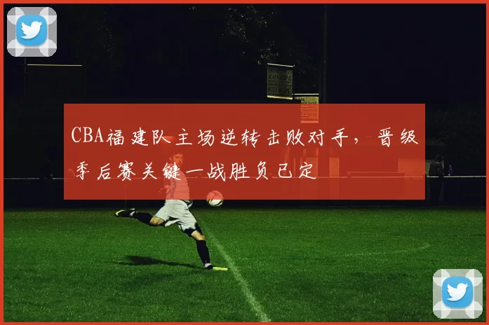 CBA福建队主场逆转击败对手,晋级季后赛关键一战胜负已定