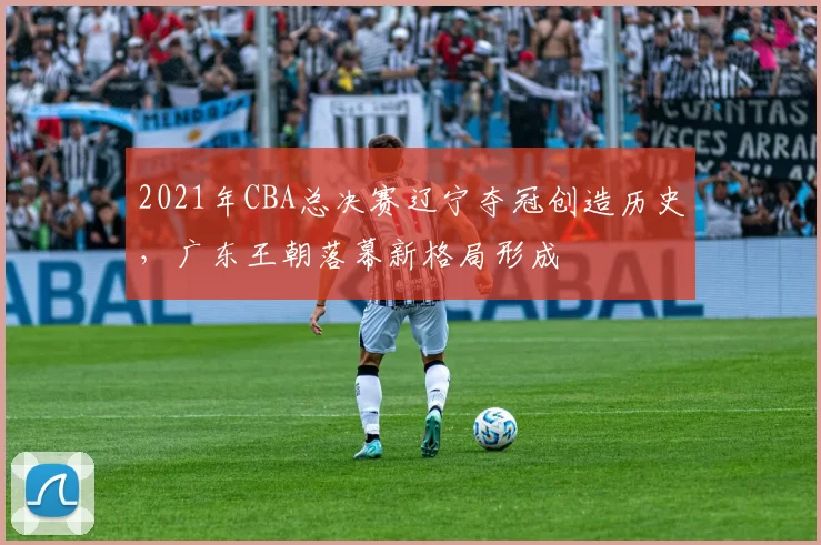 2021年CBA总决赛辽宁夺冠创造历史，广东王朝落幕新格局形成