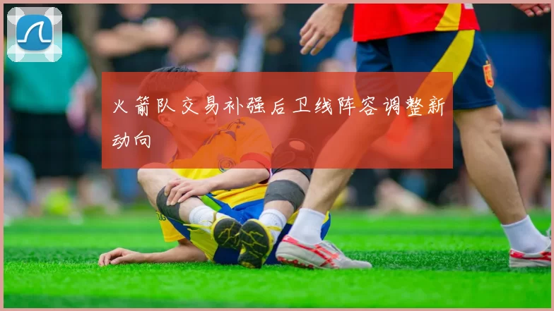 火箭队交易补强后卫线阵容调整新动向