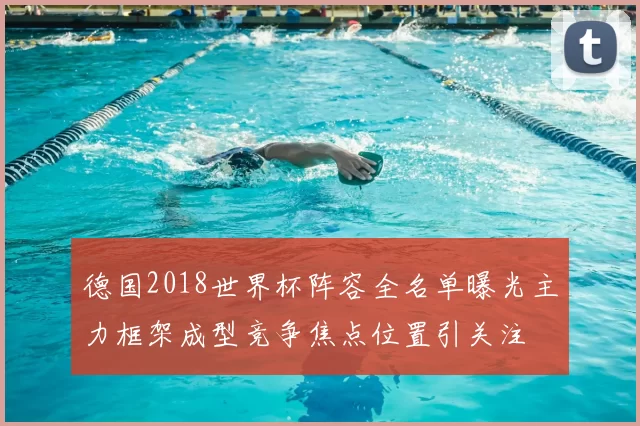 德国2018世界杯阵容全名单曝光主力框架成型竞争焦点位置引关注