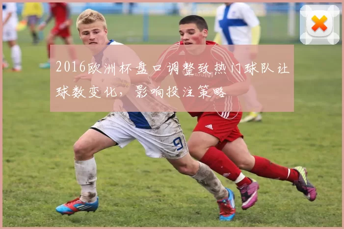 2016欧洲杯盘口调整致热门球队让球数变化，影响投注策略